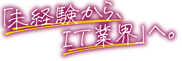 「未経験から、
　　　IT業界」へ。